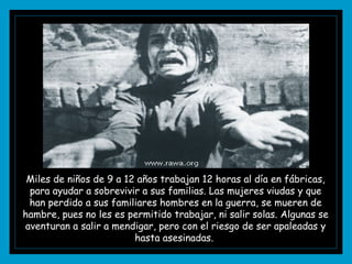 Miles de niños de 9 a 12 años trabajan 12 horas al día en fábricas, para ayudar a sobrevivir a sus familias. Las mujeres viudas y que han perdido a sus familiares hombres en la guerra, se mueren de hambre, pues no les es permitido trabajar, ni salir solas. Algunas se aventuran a salir a mendigar, pero con el riesgo de ser apaleadas y hasta asesinadas.  