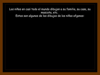 Los niños en casi todo el mundo dibujan a su familia, su casa, su mascota, etc.  Estos son algunos de los dibujos de los niños afganos: 