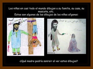 Los niños en casi todo el mundo dibujan a su familia, su casa, su mascota, etc.  Estos son algunos de los dibujos de los niños afganos: ¿Qué madre podría sonreir al ver estos dibujos? 