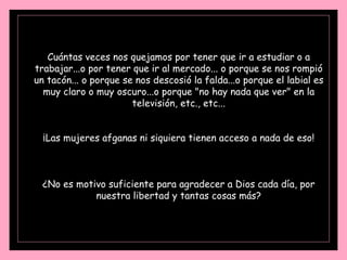 Cuántas veces nos quejamos por tener que ir a estudiar o a trabajar...o por tener que ir al mercado... o porque se nos rompió un tacón... o porque se nos descosió la falda...o porque el labial es muy claro o muy oscuro...o porque "no hay nada que ver" en la televisión, etc., etc... ¡Las mujeres afganas ni siquiera tienen acceso a nada de eso! ¿No es motivo suficiente para agradecer a Dios cada día, por nuestra libertad y tantas cosas más? 