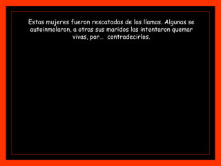 Estas mujeres fueron rescatadas de las llamas. Algunas se autoinmolaron, a otras sus maridos las intentaron quemar vivas, por…  contradecirlos. 