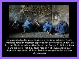 Está prohibido a las mujeres asistir a reuniones públicas. Tienen  prohibido también practicar deportes. Prohibido subir a un taxi sin  la compañía de su mahram (familiar acompañante). Prohibido subirse  a una bicicleta. Prohibido lavar ropa en ríos o lugares públicos.  Prohibido usar baños públicos. Prohibido asomarse a los balcones  de sus casas. 
