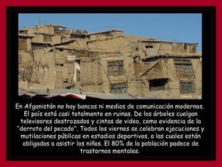 En Afganistán no hay bancos ni medios de comunicación modernos.
El país está casi totalmente en ruinas. De los árboles cuelgan
televisores destrozados y cintas de video, como evidencia de la
“derrota del pecado”. Todos los viernes se celebran ejecuciones y
mutilaciones públicas en estadios deportivos, a las cuales están
obligados a asistir los niños. El 80% de la población padece de
trastornos mentales.
 