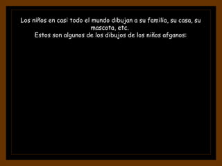 Los niños en casi todo el mundo dibujan a su familia, su casa, su
mascota, etc.
Estos son algunos de los dibujos de los niños afganos:
 