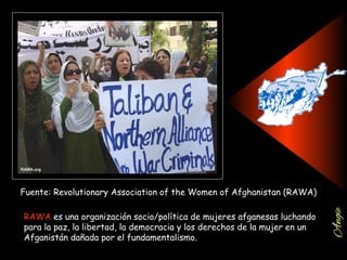 Fuente: Revolutionary Association of the Women of Afghanistan (RAWA)
RAWA es una organización socio/política de mujeres afganesas luchando
para la paz, la libertad, la democracia y los derechos de la mujer en un
Afganistán dañada por el fundamentalismo.
 