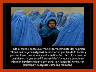 Todo el mundo pensó que tras el derrocamiento del régimen
talibán, las mujeres afganas se liberarían por fin de la burka y
podrían llevar una vida normal y en libertad. Pero las cosas no
cambiaron, lo que sucedió en realidad fue que se cambió un
régimen fundamentalista por otro: la Alianza del norte, tan
brutales y misóginos como los talibanes.
 