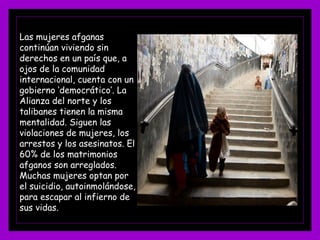 Las mujeres afganas
continúan viviendo sin
derechos en un país que, a
ojos de la comunidad
internacional, cuenta con un
gobierno ‘democrático’. La
Alianza del norte y los
talibanes tienen la misma
mentalidad. Siguen las
violaciones de mujeres, los
arrestos y los asesinatos. El
60% de los matrimonios
afganos son arreglados.
Muchas mujeres optan por
el suicidio, autoinmolándose,
para escapar al infierno de
sus vidas.
 