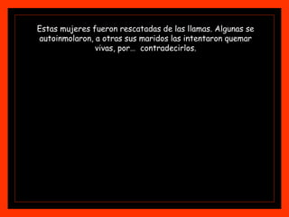 Estas mujeres fueron rescatadas de las llamas. Algunas se
autoinmolaron, a otras sus maridos las intentaron quemar
vivas, por… contradecirlos.
 