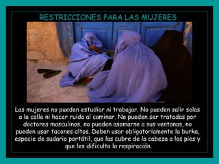 RESTRICCIONES PARA LAS MUJERES
Las mujeres no pueden estudiar ni trabajar. No pueden salir solas
a la calle ni hacer ruido al caminar. No pueden ser tratadas por
doctores masculinos, no pueden asomarse a sus ventanas, no
pueden usar tacones altos. Deben usar obligatoriamente la burka,
especie de sudario portátil, que las cubre de la cabeza a los pies y
que les dificulta la respiración.
 