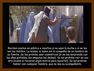 Reciben azotes en público e insultos si no usan la burka o si se les
ven los tobillos. Lo mismo, si salen sin la compañía de un hombre de
su familia. Se les prohibe usar cosméticos (si se les sorprende con
las uñas pintadas, les amputan los dedos). Se les prohibe reir en voz
alta (¡como si tuvieran algún motivo para hacerlo!). Se les prohibe
hablar con cualquier hombre, que no sea su acompañante.
 