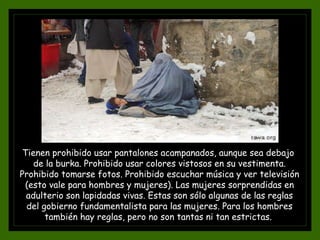 Tienen prohibido usar pantalones acampanados, aunque sea debajo
de la burka. Prohibido usar colores vistosos en su vestimenta.
Prohibido tomarse fotos. Prohibido escuchar música y ver televisión
(esto vale para hombres y mujeres). Las mujeres sorprendidas en
adulterio son lapidadas vivas. Estas son sólo algunas de las reglas
del gobierno fundamentalista para las mujeres. Para los hombres
también hay reglas, pero no son tantas ni tan estrictas.
 