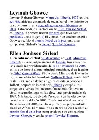 Leymah Gbowee
Leymah Roberta Gbowee (Monrovia, Liberia, 1972) es una
activista africana encargada de organizar el movimiento de
paz que puso fin a la Segunda guerra civil liberiana en
2003. Esto condujo a la elección de Ellen Johnson Sirleaf
en Liberia, la primera nación africana que tuvo como
presidente a una mujer.[1] El viernes 7 de octubre de 2011
Gbowee recibió el premio Nobel de la paz junto a su
compatriota Sirleaf y la yemení Tawakel Karman.

Ellen Jonhson Sirleaf
Ellen Johnson-Sirleaf (29 de octubre de 1938, Monrovia,
Liberia), es la actual presidenta de Liberia, tras vencer en
las elecciones presidenciales del 8 de noviembre de 2005,
en las que derrotó al otro principal candidato, el ex jugador
de fútbol George Weah. Sirvió como Ministra de Hacienda
bajo el mandato del Presidente William Tolbert, desde 1972
hasta 1973, año en donde un golpe de estado derrocó a
Tolbert, después de lo cual dejó Liberia y ocupó altos
cargos en diversas instituciones financieras. Obtuvo un
distante segundo lugar en las elecciones presidenciales de
1997. Más tarde, fue elegida Presidenta en las elecciones
presidenciales del año 2005. Tomó posesión de su cargo el
16 de enero del 2006, siendo la primera mujer presidente
electa en África. El viernes 7 de octubre de 2011 recibió el
premio Nobel de la Paz, compartido con su compatriota
Leymah Gbowee y con la yemení Tawakel Karman.
 