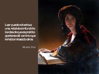 Leer puede volverla a una, rebelde e infundirle la idea de que es posible apartarse del camino que le habían trazado otros. Michèle Petit 