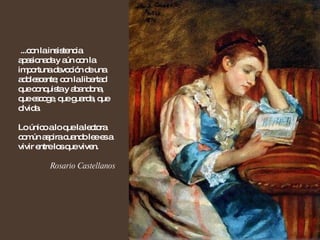 ...con la insistencia apasionada y aún con la importuna devoción de una adolescente; con la libertad que conquista y abandona, que escoge, que guarda, que olvida.  Lo único a lo que la lectora común aspira cuando lee es a vivir entre los que viven. Rosario Castellanos 