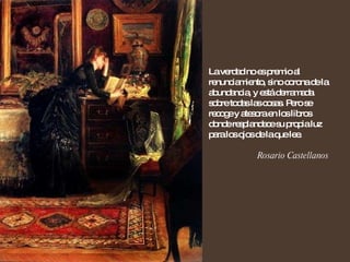 La verdad no es premio al renunciamiento, sino corona de la abundancia, y está derramada sobre todas las cosas. Pero se recoge y atesora en los libros donde resplandece su propia luz para los ojos de la que lee. Rosario Castellanos 