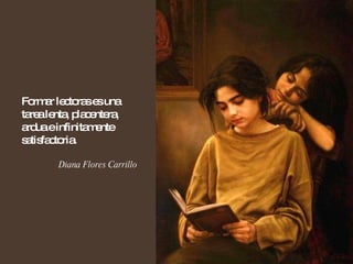 Formar lectoras es una tarea lenta, placentera, ardua e infinitamente satisfactoria. Diana Flores Carrillo 