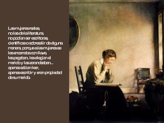 Las mujeres reales,  no las de la literatura,  no podían ser escritoras, científicas o sobresalir de alguna manera, porque a las mujeres se les encerraba con llave,  les pegaban, les elegían el marido y las zarandeaban... apenas sabían leer,  apenas escribir y eran propiedad de su marido. 
