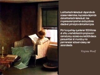 La libertad intelectual depende de cosas materiales, la poesía depende de la libertad intelectual; las mujeres siempre han sido pobres desde el principio de los tiempos. Por lo que hay que tener 500 libras al año, una habitación propia con cerradura y acceso a una biblioteca para arribar al mundo y no permanecer sola en casa y ser zarandeada. Virginia Woolf 