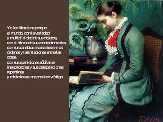 Yo leo literatura porque: el mundo, con la variedad  y multiplicidad de sus objetos,  con el ritmo de sus acontecimientos,  con sus cambios incesantes en los órdenes y las relaciones entre las cosas,  con sus apariciones súbitas e inexplicables y sus desapariciones repentinas  y misteriosas; me produce vértigo. 