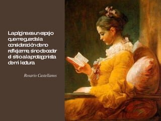 La página es un espejo que me guarda la consideración de no reflejarme, sino de ceder el sitio a la protagonista de mi lectura.  Rosario Castellanos 