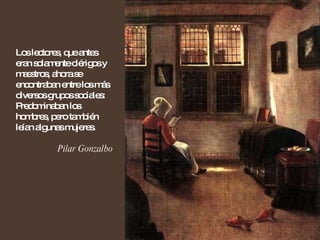 Los lectores, que antes eran solamente clérigos y maestros, ahora se encontraban entre los más diversos grupos sociales: Predominaban los hombres, pero también leían algunas mujeres. Pilar Gonzalbo 
