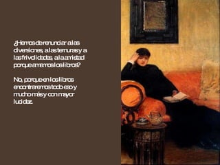 ¿ Hemos de renunciar a las diversiones, a las ternuras y a las frivolidades, a la amistad porque amamos los libros?  No, porque en los libros encontraremos todo eso y mucho más y con mayor lucidez. 