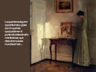La que lee es alguien que entiende y goza con lo que lee;  que puede ver el punto de vista de otro mientras lee; que descubre nuevos mundos al leer... 
