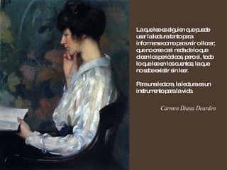 La que lee es alguien que puede usar la lectura tanto para informarse como para reír o llorar; que no cree casi nada de lo que dicen los periódicos, pero sí, todo lo que lee en los cuentos; la que no sabe existir sin leer. Para una lectora, la lectura es un instrumento para la vida. Carmen Diana Dearden 