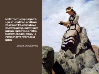 Los libros con los que se puede jugar son aquellos que hablan a los sentimientos irracionales, a los deseos, a las pulsiones y a las pasiones. Son libros que hablan al corazón de quien los lee y la interpelan como heroína de la acción. Sarah Corona Berkin 