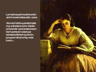 La madre superiora de la orden Jerónima exhortaba a Sor Juana: -Es inadmisible que leáis hasta muy entrada la noche. Debéis comprender que los estudios en las mujeres son cosas que rechaza la Santa Inquisición, porque en ellos no hay nada bueno-... 