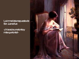 La inmediata respuesta de Sor Juana fue: -¡Vos sois una tonta y más que tonta!- 