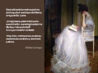 Escandalizada la madre superiora pidió ayuda al arzobispo de México, amigo de Sor Juana. -¡Imagínese su paternidad que la susodicha Sor Juana llegó a decirme “tonta y más que tonta”!  A lo que monseñor contestó: -Muy bien, madre priora; pruebe su reverencia lo contrario y se le hará justicia-. Delfina Careaga 