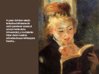 A pesar de haber estado tentada a disfrazarse de varón para tener acceso al conocimiento de la Universidad, y no obstante haber dado muestras sobradas de sus méritos para hacerlo...  