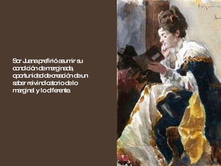 Sor Juana prefirió asumir su condición de marginada, oportunidad de creación de un saber reivindicatorio de lo marginal y lo diferente. 