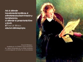 Así al defender  los valores democráticos, al enfrentarse a la discriminación y la intolerancia,  al defender el pensamiento libre y plural,  el  Fénix de México,   actuó en defensa propia. Graciela Rodríguez  Académica de  la UNAM en representación de  las  mujeres destacadas por su trabajo académico y  de investigación  al recibir sus reconocimientos 