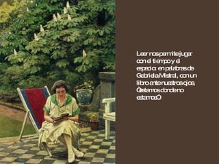 Leer nos permite jugar con el tiempo y el espacio: en palabras de Gabriela Mistral, con un libro ante nuestros ojos, “estamos donde no estamos”. 
