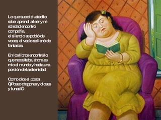 Lo que sucedió usted lo sabe: aprendí a leer y mi soledad encontró compañía,  el silencio se pobló de voces, el vacío se llenó de fantasías. En los libros encontré lo que necesitaba, ahora es mío el mundo y hasta una porción de la eternidad.  Como dice el poeta: “¡Poseo dragones y dioses y lunas!” 