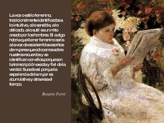 La voz o estilo femenino, tradicionalmente identificados a lo intuitivo, a lo sensible, a lo delicado, a lo sutil es un mito creado por los hombres. Si a algo habría que llamar femenino sería a la voz de esos terribles escritos de mujeres que colocamos sobre nuestros recuerdos y se identifican con ellos porque son la transcripción exacta y fiel de la verdad. Sucede así porque la experiencia de la mujer es acumulativa y atraviesa el tiempo. Rosario Ferré 