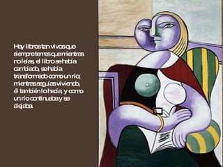 Hay libros tan vivos que siempre temes que mientras no leías, el libro se había cambiado, se había transformado como un río; mientras seguías viviendo, él también lo hacía, y como un río continuaba y se alejaba.  