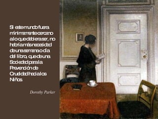 Si este mundo fuera mínimamente cercano a lo que debiera ser, no habría más necesidad de una semana o día del libro, que de una Sociedad para la Prevención de Crueldad hacia los Niños. Dorothy Parker 