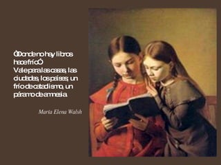 “ Donde no hay libros hace frío”.  Vale para las casas, las ciudades, los países; un frío de cataclismo, un páramo de amnesia. María Elena Walsh  