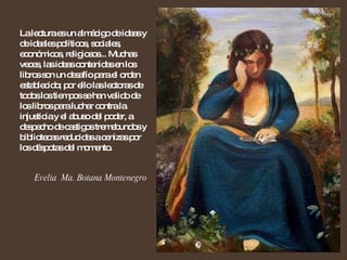 La lectura es un almácigo de ideas y de ideales políticos, sociales, económicos, religiosos... Muchas veces, las ideas contenidas en los libros son un desafío para el orden establecido; por ello las lectoras de todos los tiempos se han valido de los libros para luchar contra la injusticia y el abuso del poder, a despecho de castigos tremebundos y bibliotecas reducidas a cenizas por los déspotas del momento.  Evelia  Ma. Botana Montenegro 