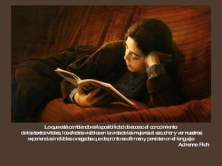 Lo que está cambiando es la posibilidad de acceso al conocimiento  de los textos vitales, los efectos visibles en la vida de las mujeres al escuchar y ver nuestras experiencias inefables o negadas que de pronto se afirman y persisten en el lenguaje. Adrienne  Rich 