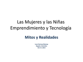 Las Mujeres y las Niñas 
Emprendimiento y Tecnología 
Mitos y Realidades 
Lean Startup Meetup 
Bogotá, Colombia 
Oct 17, 2013 
 