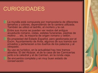 CURIOSIDADES La muralla está compuesta por mampostería de diferentes tamaños y colores, dependiendo de la cantera utilizada. También se utilizó el ladrillo, el mortero y la cal. Entre sus muros se pueden ver restos del antigua acueducto romano, cistas, estelas funerarias, piedras de molino … etc, la mayoría de origen romano y vettón. Es propiedad del Estado Español, pero gestionada por el Excm. Ayuntamiento de Ávila, algunos de sus tramos son privados y pertenecen a los dueños de los palacios y al obispado. Su uso es turístico, en la actualidad hay tres tramos abiertos: El del Alcázar, el de la casa de las Carnicerías junto a la catedral y el de Carmen, en la ronda vieja. Se encuentra completa y en muy buen estado de conservación 