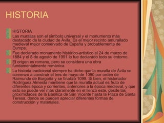 HISTORIA HISTORIA Las murallas son el símbolo universal y el monumento más destacado de la ciudad de Ávila. Es el mejor recinto amurallado medieval mejor conservado de España y probablemente de Europa.  Fue declarado monumento histórico-artístico el 24 de marzo de 1884 y el 8 de agosto de 1991 lo fue declarado todo su entorno. El origen es romano, pero se considera una obra fundamentalmente románica. La historia tradicional siempre ha dicho que la muralla de Ávila se comenzó a construir el tres de mayo de 1090 por orden de Raimundo de Borgoña y se finalizó 1099. Si bien, el historiador Rodríguez Almeida mantiene que la muralla actual es fruto de diferentes época y corrientes, anteriores a la época medieval, y que esto se puede ver más claramente en el lienzo este, desde las proximidades de la Basílica de San Vicente hasta la Plaza de Santa Teresa, donde se pueden apreciar diferentes formas de construcción y materiales.  