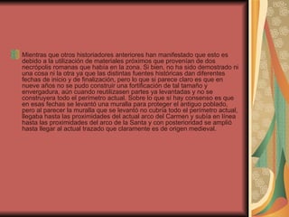 Mientras que otros historiadores anteriores han manifestado que esto es debido a la utilización de materiales próximos que provenían de dos necrópolis romanas que había en la zona. Si bien, no ha sido demostrado ni una cosa ni la otra ya que las distintas fuentes históricas dan diferentes fechas de inicio y de finalización, pero lo que si parece claro es que en nueve años no se pudo construir una fortificación de tal tamaño y envergadura, aún cuando reutilizasen partes ya levantadas y no se construyera todo el perímetro actual. Sobre lo que sí hay consenso es que en esas fechas se levantó una muralla para proteger el antiguo poblado, pero al parecer la muralla que se levantó no cubría todo el perímetro actual, llegaba hasta las proximidades del actual arco del Carmen y subía en línea hasta las proximidades del arco de la Santa y con posterioridad se amplió hasta llegar al actual trazado que claramente es de origen medieval. 
