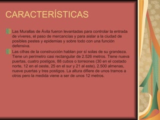 CARACTERÍSTICAS Las Murallas de Ávila fueron levantadas para controlar la entrada de víveres, el paso de mercancías y para aislar a la ciudad de posibles pestes y epidemias y sobre todo con una función defensiva. Las cifras de la construcción hablan por sí solas de su grandeza. Tiene un perímetro casi rectangular de 2.526 metros. Tiene nueva puertas, cuatro postigos, 88 cubos o torreones (30 en el costado norte, 12 en el oeste, 25 en el sur y 21 al este), 2.500 almenas, nueve puertas y tres postigos. La altura difiere de unos tramos a otros pero la medida viene a ser de unos 12 metros. 