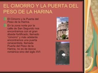 EL CIMORRO Y LA PUERTA DEL PESO DE LA HARINA El Cimorro y la Puerta del Peso de la Harina. En la zona norte por la calle de San Segundo nos encontramos con el gran ábside fortificado, llamado “cimorro” y más adelante encontramos una puerta renacentista, llamada Puerta del Peso de la Harina, no es de época románica sino del siglo XVI 
