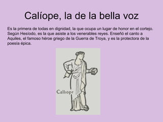 Calíope, la de la bella voz Es la primera de todas en dignidad, la que ocupa un lugar de honor en el cortejo. Según Hesíodo, es la que asiste a los venerables reyes. Enseñó el canto a Aquiles, el famoso héroe griego de la Guerra de Troya, y es la protectora de la poesía épica.  